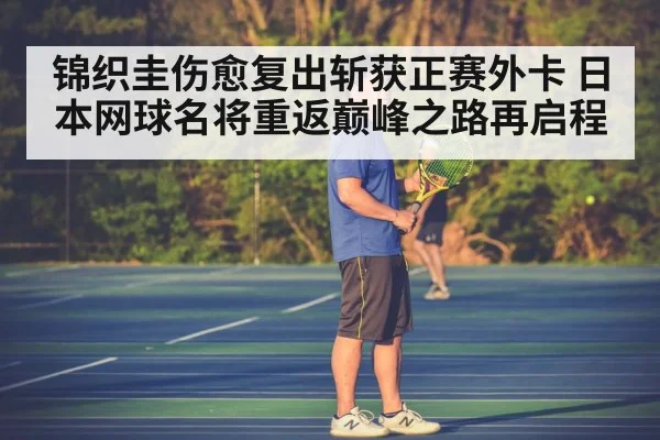 锦织圭伤愈复出斩获正赛外卡 日本网球名将重返巅峰之路再启程