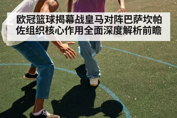 欧冠篮球揭幕战皇马对阵巴萨坎帕佐组织核心作用全面深度解析前瞻
